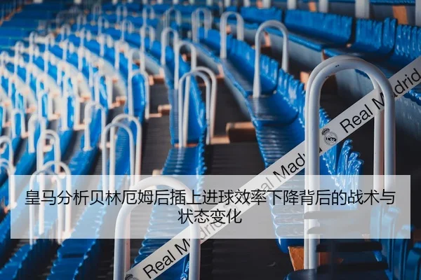 皇马分析贝林厄姆后插上进球效率下降背后的战术与状态变化