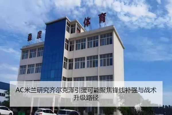 AC米兰研究齐尔克泽引援可能聚焦锋线补强与战术升级路径