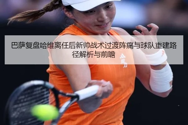 巴萨复盘哈维离任后新帅战术过渡阵痛与球队重建路径解析与前瞻