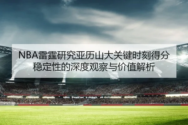 NBA雷霆研究亚历山大关键时刻得分稳定性的深度观察与价值解析