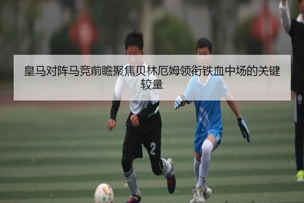 皇马对阵马竞前瞻聚焦贝林厄姆领衔铁血中场的关键较量